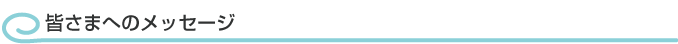皆さまへのメッセージ