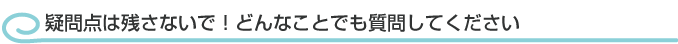 疑問点は残さないで！どんなことでも質問してください