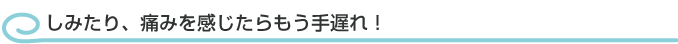 しみたり、痛みを感じたらもう手遅れ